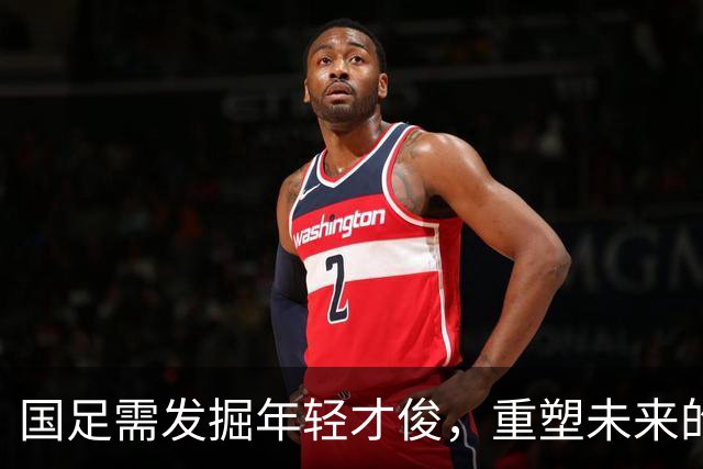 国足需发掘年轻才俊，重塑未来的关键在于此